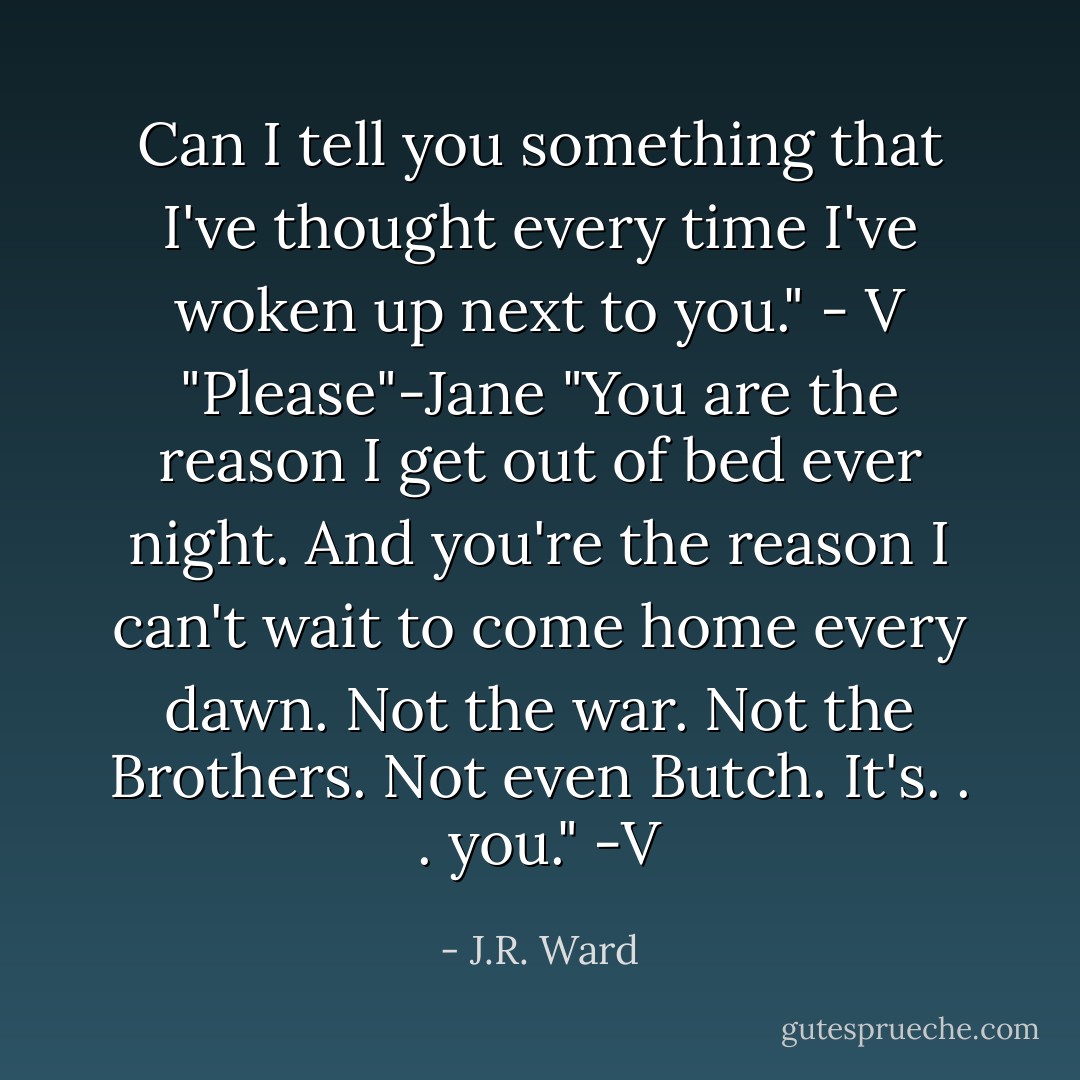 Can I tell you something that I've thought every time I've woken up next to you." - V<br />"Please"-Jane<br />"You are the reason I get out of bed ever night. And you're the reason I can't wait to come home every dawn. Not the war. Not the Brothers. Not even Butch. It's. . . you." -V - J.R. Ward