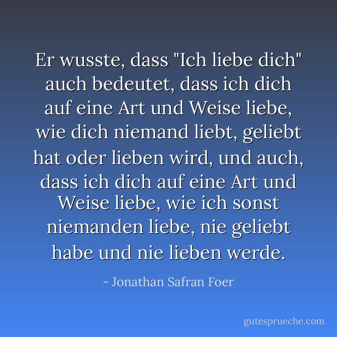 Er wusste, dass "Ich liebe dich" auch bedeutet, dass ich dich auf eine Art und Weise liebe, wie dich niemand liebt, geliebt hat oder lieben wird, und auch, dass ich dich auf eine Art und Weise liebe, wie ich sonst niemanden liebe, nie geliebt habe und nie lieben werde. - Jonathan Safran Foer<