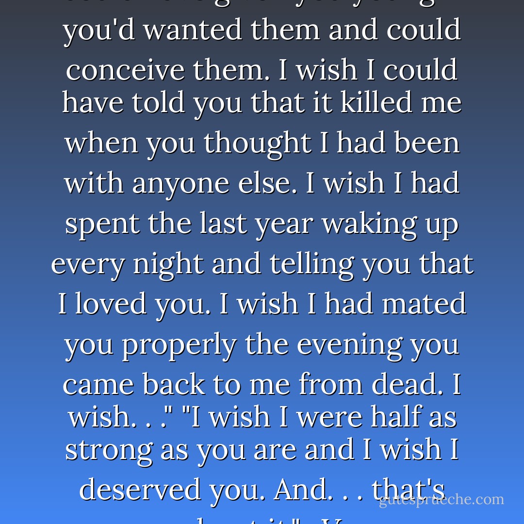 I wish I were whole. I wish I could have given you young if you'd wanted them and could conceive them. I wish I could have told you that it killed me when you thought I had been with anyone else. I wish I had spent the last year waking up every night and telling you that I loved you. I wish I had mated you properly the evening you came back to me from dead. I wish. . ." "I wish I were half as strong as you are and I wish I deserved you. And. . . that's about it." -V - J.R. Ward