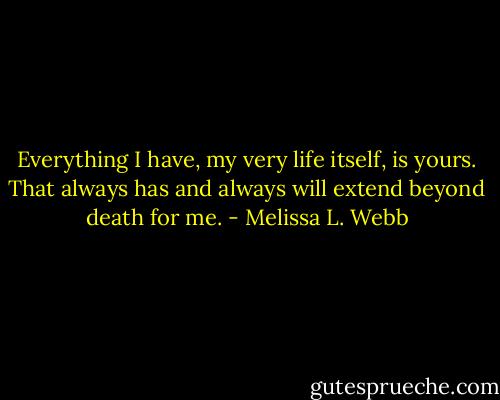 Everything I have, my very life itself, is yours. That always has and always will extend beyond death for me. - Melissa L. Webb