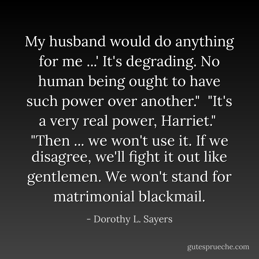 My husband would do <i>anything</i> for me ...' It's degrading. No human being ought to have such power over another."<br /><br />"It's a very real power, Harriet."<br /><br />"Then ... we won't use it. If we disagree, we'll fight it out like gentlemen. We won't stand for matrimonial blackmail. - Dorothy L. Sayers