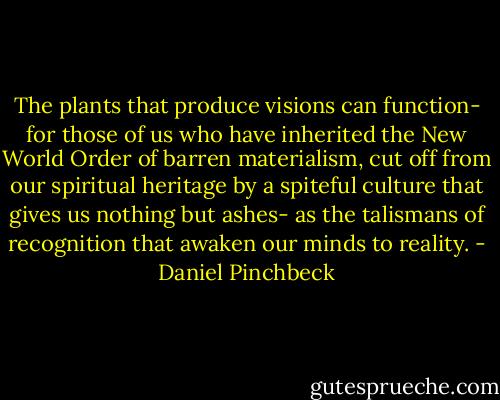 The plants that produce visions can function- for those of us who have inherited the New World Order of barren materialism, cut off from our spiritual heritage by a spiteful culture that gives us nothing but ashes- as the talismans of recognition that awaken our minds to reality. - Daniel Pinchbeck