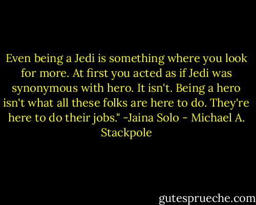 Even being a Jedi is something where you look for more. At first you acted as if Jedi was synonymous with hero. It isn't. Being a hero isn't what all these folks are here to do. They're here to do their jobs."<br />-Jaina Solo - Michael A. Stackpole
