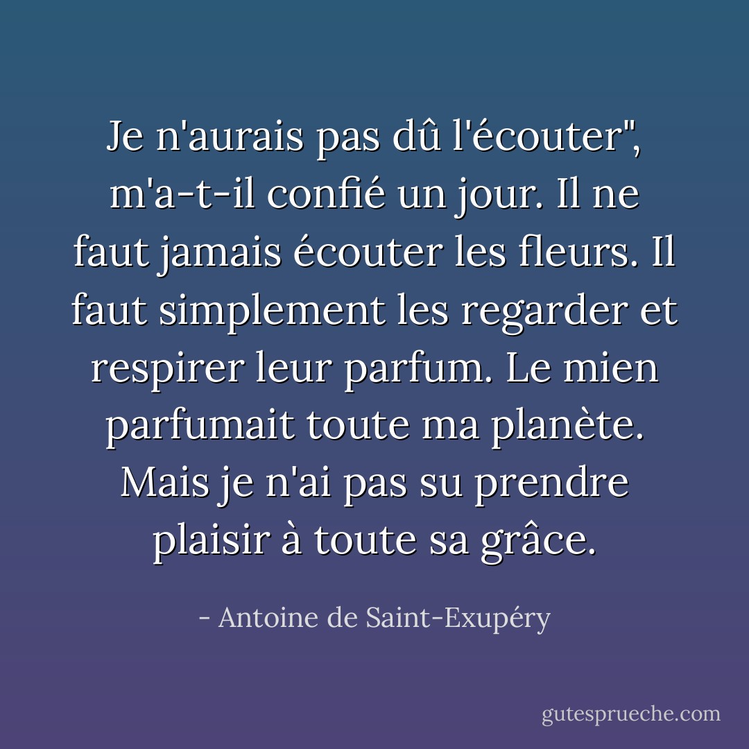 Je n'aurais pas dû l'écouter", m'a-t-il confié un jour. Il ne faut jamais écouter les fleurs. Il faut simplement les regarder et respirer leur parfum. Le mien parfumait toute ma planète. Mais je n'ai pas su prendre plaisir à toute sa grâce. - Antoine de Saint-Exupéry