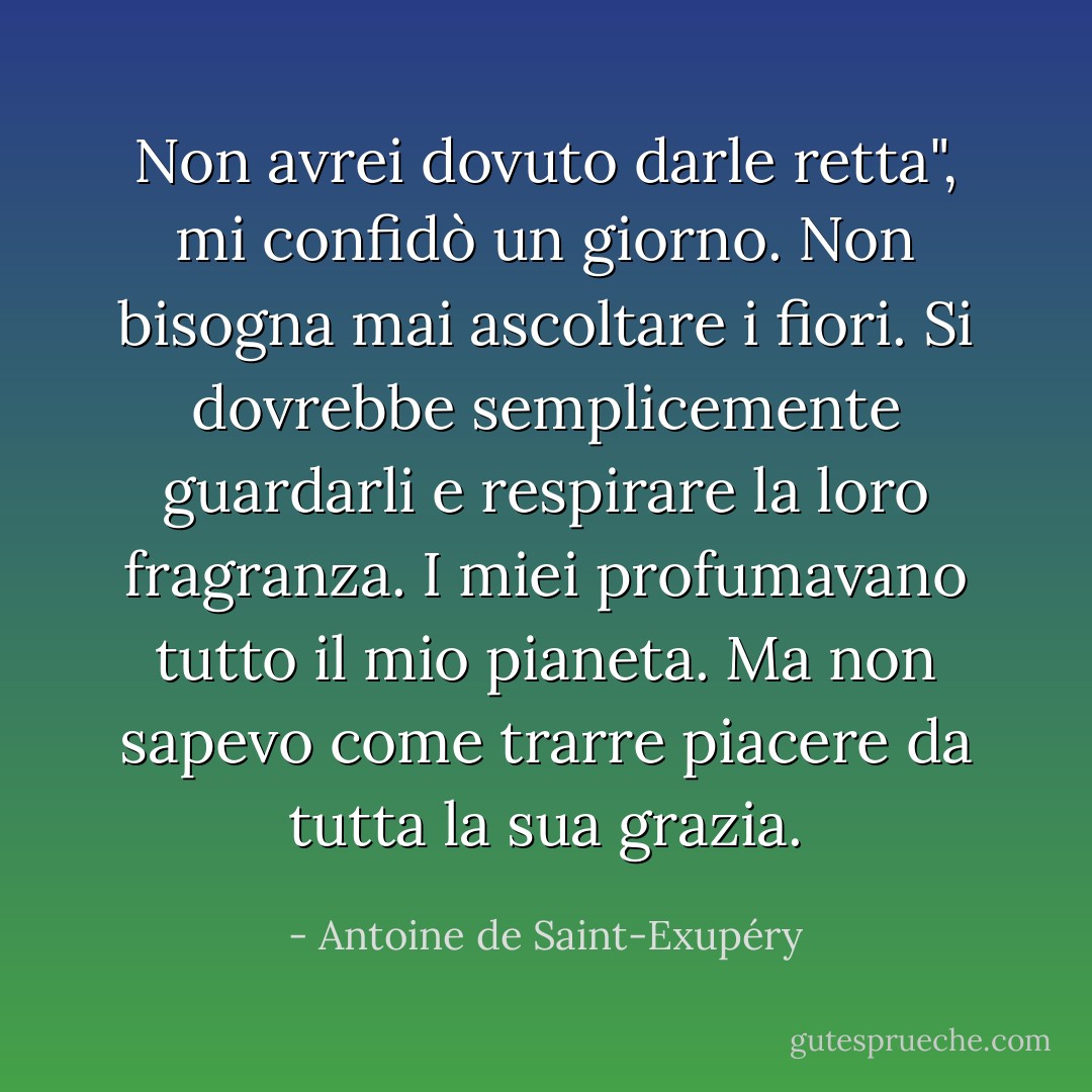 Non avrei dovuto darle retta", mi confidò un giorno. Non bisogna mai ascoltare i fiori. Si dovrebbe semplicemente guardarli e respirare la loro fragranza. I miei profumavano tutto il mio pianeta. Ma non sapevo come trarre piacere da tutta la sua grazia. - Antoine de Saint-Exupéry