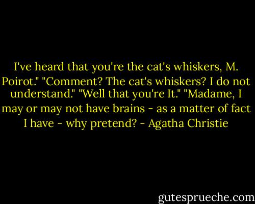 I've heard that you're the cat's whiskers, M. Poirot."<br />"Comment? The cat's whiskers? I do not understand."<br />"Well that you're It."<br />"Madame, I may or may not have brains - as a matter of fact I have - why pretend? - Agatha Christie