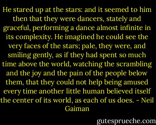 He stared up at the stars: and it seemed to him then that they were dancers, stately and graceful, performing a dance almost infinite in its complexity. He imagined he could see the very faces of the stars; pale, they were, and smiling gently, as if they had spent so much time above the world, watching the scrambling and the joy and the pain of the people below them, that they could not help being amused every time another little human believed itself the center of its world, as each of us does. - Neil Gaiman