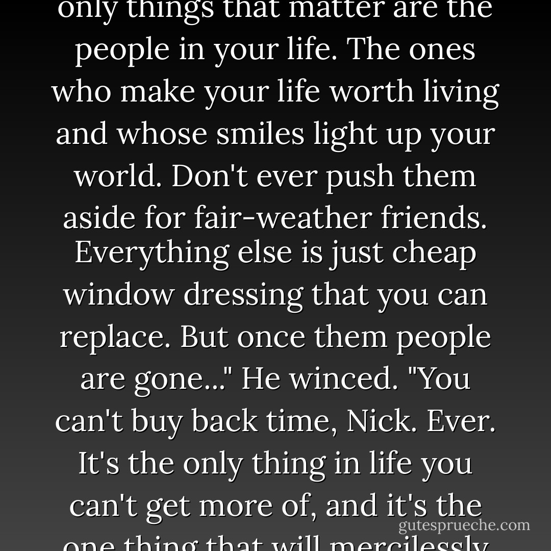 Nick... I hope one day you find you a woman who loves you like my Melissa loved me. Whatever you do, boy, don't turn your back on her. If she says she needs you for something, don't matter how stupid it sounds or what deadline you got, you go to her and you do it. Screw work or whatever else. In the end, the only things that matter are the people in your life. The ones who make your life worth living and whose smiles light up your world. Don't ever push them aside for fair-weather friends. Everything else is just cheap window dressing that you can replace. But once them people are gone..." He winced. "You can't buy back time, Nick. Ever. It's the only thing in life you can't get more of, and it's the one thing that will mercilessly tear you up when it's gone. It takes pity on no soul and no heart. And all those fools who tell you it gets easier in time are lying dumb-asses. <br />Losing someone you really love don't never get easier. You just go a few hours longer without breaking down. That's all... that's all. - Bubba - Sherrilyn Kenyon