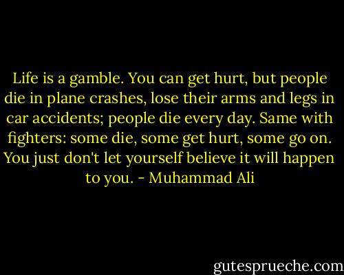 Life is a gamble. You can get hurt, but people die in plane crashes, lose their arms and legs in car accidents; people die every day. Same with fighters: some die, some get hurt, some go on. You just don't let yourself believe it will happen to you. - Muhammad Ali