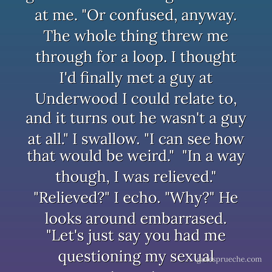 Are you mad?" I ask.<br />"I was." He glances at the ceiling then back at me. "Or confused, anyway. The whole thing threw me through for a loop. I thought I'd finally met a guy at Underwood I could relate to, and it turns out he wasn't a guy at all."<br />I swallow. "I can see how that would be weird." <br />"In a way though, I was relieved."<br />"Relieved?" I echo. "Why?"<br />He looks around embarrased. "Let's just say you had me questioning my sexual orientation. - Jody Gehrman