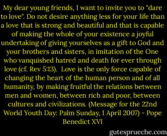 My dear young friends, I want to invite you to "dare to love". Do not desire anything less for your life than a love that is strong and beautiful and that is capable of making the whole of your existence a joyful undertaking of giving yourselves as a gift to God and your brothers and sisters, in imitation of the One who vanquished hatred and death for ever through love (cf. Rev 5:13).<br /><br />Love is the only force capable of changing the heart of the human person and of all humanity, by making fruitful the relations between men and women, between rich and poor, between cultures and civilizations. (Message for the 22nd World Youth Day: Palm Sunday, 1 April 2007) - Pope Benedict XVI