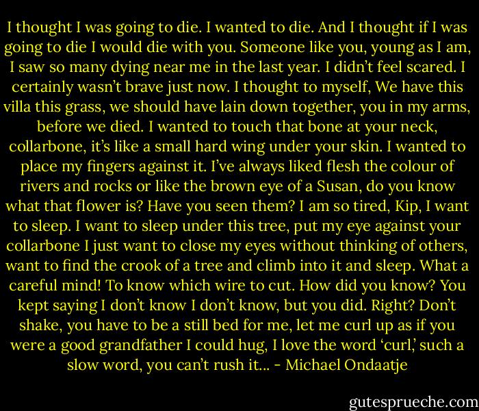 I thought I was going to die. I wanted to die. And I thought if I was going to die I would die with you.<br />Someone like you, young as I am, I saw so many dying near me in the last year. I didn’t feel scared. I<br />certainly wasn’t brave just now. I thought to myself, We have this villa this grass, we should have lain<br />down together, you in my arms, before we died. I wanted to touch that bone at your neck, collarbone,<br />it’s like a small hard wing under your skin. I wanted to place my fingers against it. I’ve always liked flesh<br />the colour of rivers and rocks or like the brown eye of a Susan, do you know what that flower is? Have<br />you seen them? I am so tired, Kip, I want to sleep. I want to sleep under this tree, put my eye against<br />your collarbone I just want to close my eyes without thinking of others, want to find the crook of a tree<br />and climb into it and sleep. What a careful mind! To know which wire to cut. How did you know? You<br />kept saying I don’t know I don’t know, but you did. Right? Don’t shake, you have to be a still bed for<br />me, let me curl up as if you were a good grandfather I could hug, I love the word ‘curl,’ such a slow<br />word, you can’t rush it... - Michael Ondaatje