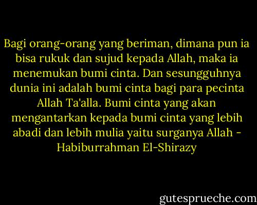 Bagi orang-orang yang beriman, dimana pun ia bisa rukuk dan sujud kepada Allah, maka ia menemukan bumi cinta. Dan sesungguhnya dunia ini adalah bumi cinta bagi para pecinta Allah Ta'alla. Bumi cinta yang akan mengantarkan kepada bumi cinta yang lebih abadi dan lebih mulia yaitu surganya Allah - Habiburrahman El-Shirazy