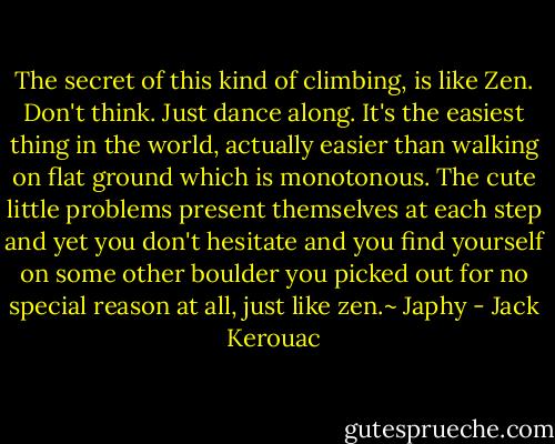 The secret of this kind of climbing, is like Zen. Don't think. Just dance along. It's the easiest thing in the world, actually easier than walking on flat ground which is monotonous. The cute little problems present themselves at each step and yet you don't hesitate and you find yourself on some other boulder you picked out for no special reason at all, just like zen.~ Japhy - Jack Kerouac