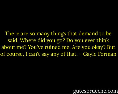 There are so many things that demand to be said. Where did you go? Do you ever think about me? You've ruined me. Are you okay? But of course, I can't say any of that. - Gayle Forman