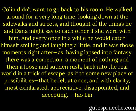 Colin didn’t want to go back to his room. He walked around for a very long time, looking down at the sidewalks and streets, and thought of the things he and Dana might say to each other if she were with him. And every once in a while he would catch himself smiling and laughing a little, and it was those moments right after—as, having lapsed into fantasy, there was a correction, a moment of nothing and then a loose and sudden rush, back into the real world in a trick of escape, as if to some new place of possibilities—that he felt at once, and with clarity, most exhilarated, appreciative, disappointed, and accepting. - Tao Lin