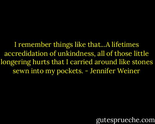 I remember things like that...A lifetimes accredidation of unkindness, all of those little longering hurts that I carried around like stones sewn into my pockets. - Jennifer Weiner