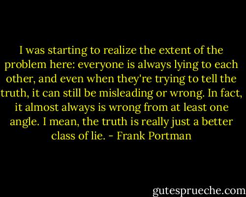 I was starting to realize the extent of the problem here: everyone is always lying to each other, and even when they're trying to tell the truth, it can still be misleading or wrong. In fact, it almost always is wrong from at least one angle. I mean, the truth is really just a better class of lie. - Frank Portman