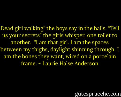 Dead girl walking” the boys say in the halls.<br />“Tell us your secrets” the girls whisper, one toilet to another. <br />"I am that girl. I am the spaces between my thighs, daylight shinning through. I am the bones they want, wired on a porcelain frame. - Laurie Halse Anderson