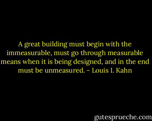 A great building must begin with the immeasurable, must go through measurable means when it is being designed, and in the end must be unmeasured. - Louis I. Kahn