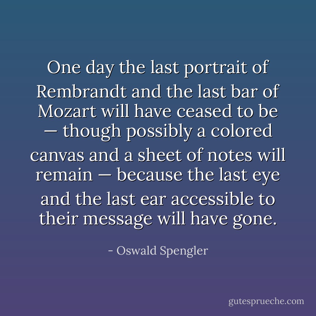 One day the last portrait of Rembrandt and the last bar of Mozart will have ceased to be — though possibly a colored canvas and a sheet of notes will remain — because the last eye and the last ear accessible to their message will have gone. - Oswald Spengler