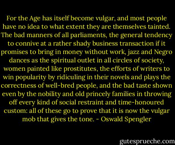 For the Age has itself become vulgar, and most people have no idea to what extent they are themselves tainted. The bad manners of all parliaments, the general tendency to connive at a rather shady business transaction if it promises to bring in money without work, jazz and Negro dances as the spiritual outlet in all circles of society, women painted like prostitutes, the efforts of writers to win popularity by ridiculing in their novels and plays the correctness of well-bred people, and the bad taste shown even by the nobility and old princely families in throwing off every kind of social restraint and time-honoured custom: all of these go to prove that it is now the vulgar mob that gives the tone. - Oswald Spengler