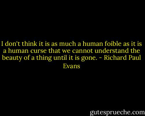 I don't think it is as much a human foible as it is a human curse that we cannot understand the beauty of a thing until it is gone. - Richard Paul Evans