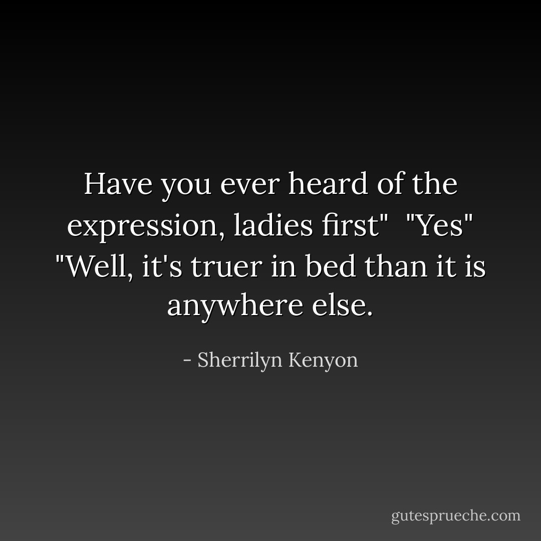 Have you ever heard of the expression, ladies first" <br />"Yes"<br />"Well, it's truer in bed than it is anywhere else. - Sherrilyn Kenyon