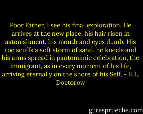 Poor Father, I see his final exploration. He arrives at the new place, his hair risen in astonishment, his mouth and eyes dumb. His toe scuffs a soft storm of sand, he kneels and his arms spread in pantomimic celebration, the immigrant, as in every moment of his life, arriving eternally on the shore of his Self. - E.L. Doctorow