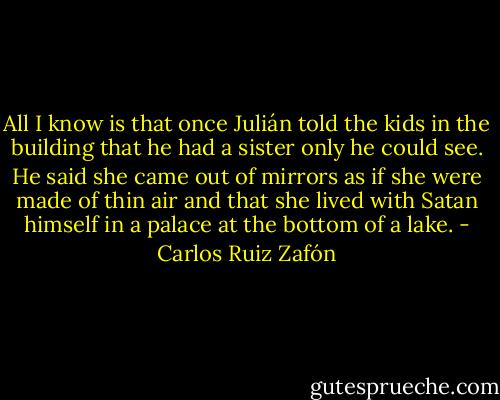 All I know is that once Julián told the kids in the building that he had a sister only he could see. He said she came out of mirrors as if she were made of thin air and that she lived with Satan himself in a palace at the bottom of a lake. - Carlos Ruiz Zafón