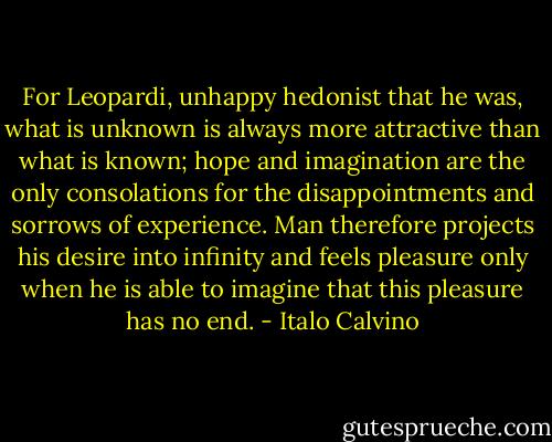 For Leopardi, unhappy hedonist that he was, what is unknown is always more attractive than what is known; hope and imagination are the only consolations for the disappointments and sorrows of experience. Man therefore projects his desire into infinity and feels pleasure only when he is able to imagine that this pleasure has no end. - Italo Calvino