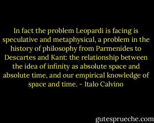 In fact the problem Leopardi is facing is speculative and metaphysical, a problem in the history of philosophy from Parmenides to Descartes and Kant: the relationship between the idea of infinity as absolute space and absolute time, and our empirical knowledge of space and time. - Italo Calvino