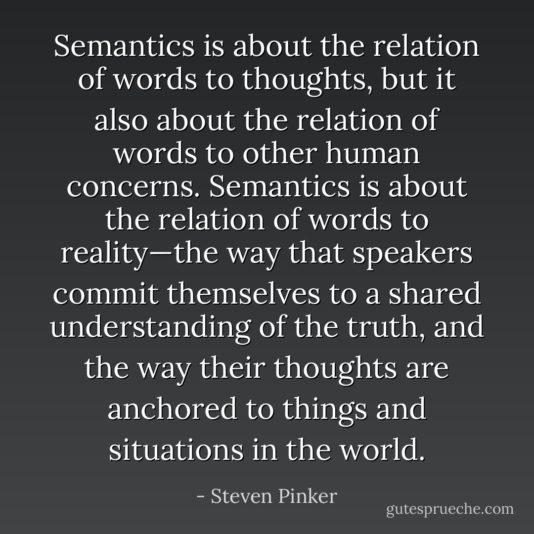 Semantics is about the relation of words to thoughts, but it also about the relation of words to other human concerns. Semantics is about the relation of words to reality—the way that speakers commit themselves to a shared understanding of the truth, and the way their thoughts are anchored to things and situations in the world. - Steven Pinker