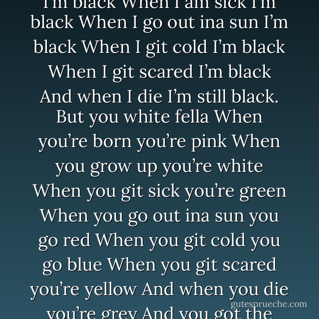 Dear White Fella When I am born I’m black When I grow up I’m black When I am sick I’m black When I go out ina sun I’m black When I git cold I’m black When I git scared I’m black And when I die I’m still black. But you white fella When you’re born you’re pink When you grow up you’re white When you git sick you’re green When you go out ina sun you go red When you git cold you go blue When you git scared you’re yellow And when you die you’re grey And you got the cheek to call me coloured? - Steven Pinker