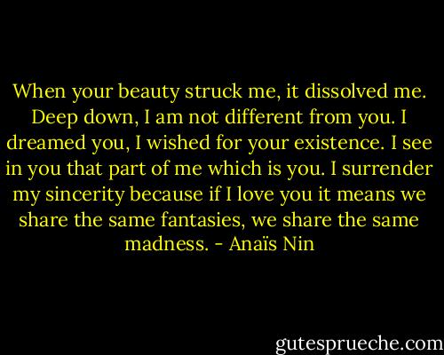 When your beauty struck me, it dissolved me. Deep down, I am not different from you. I dreamed you, I wished for your existence. I see in you that part of me which is you. I surrender my sincerity because if I love you it means we share the same fantasies, we share the same madness. - Anaïs Nin