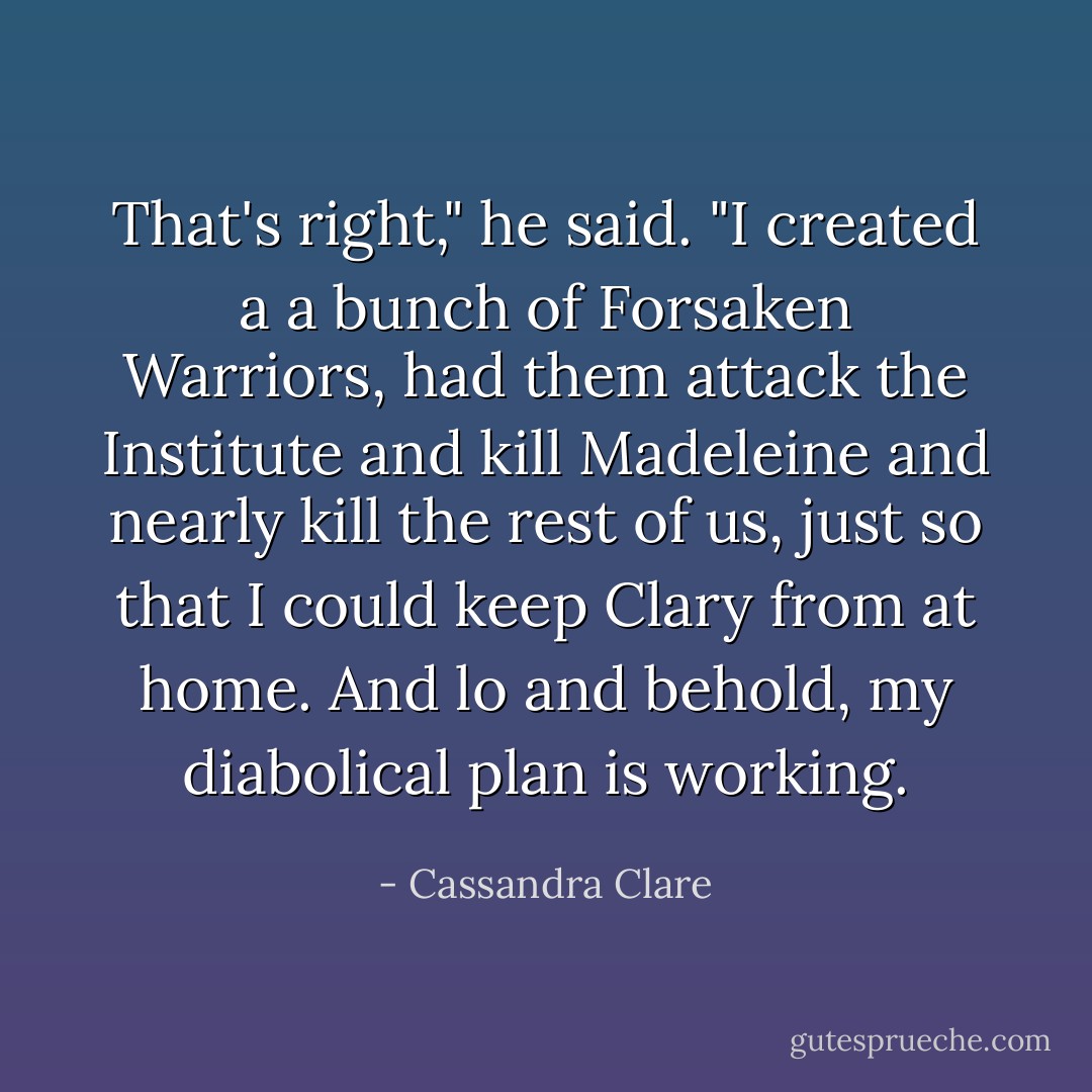 That's right," he said. "I created a a bunch of Forsaken Warriors, had them attack the Institute and kill Madeleine and nearly kill the rest of us, just so that I could keep Clary from at home. And lo and behold, my diabolical plan is working. - Cassandra Clare