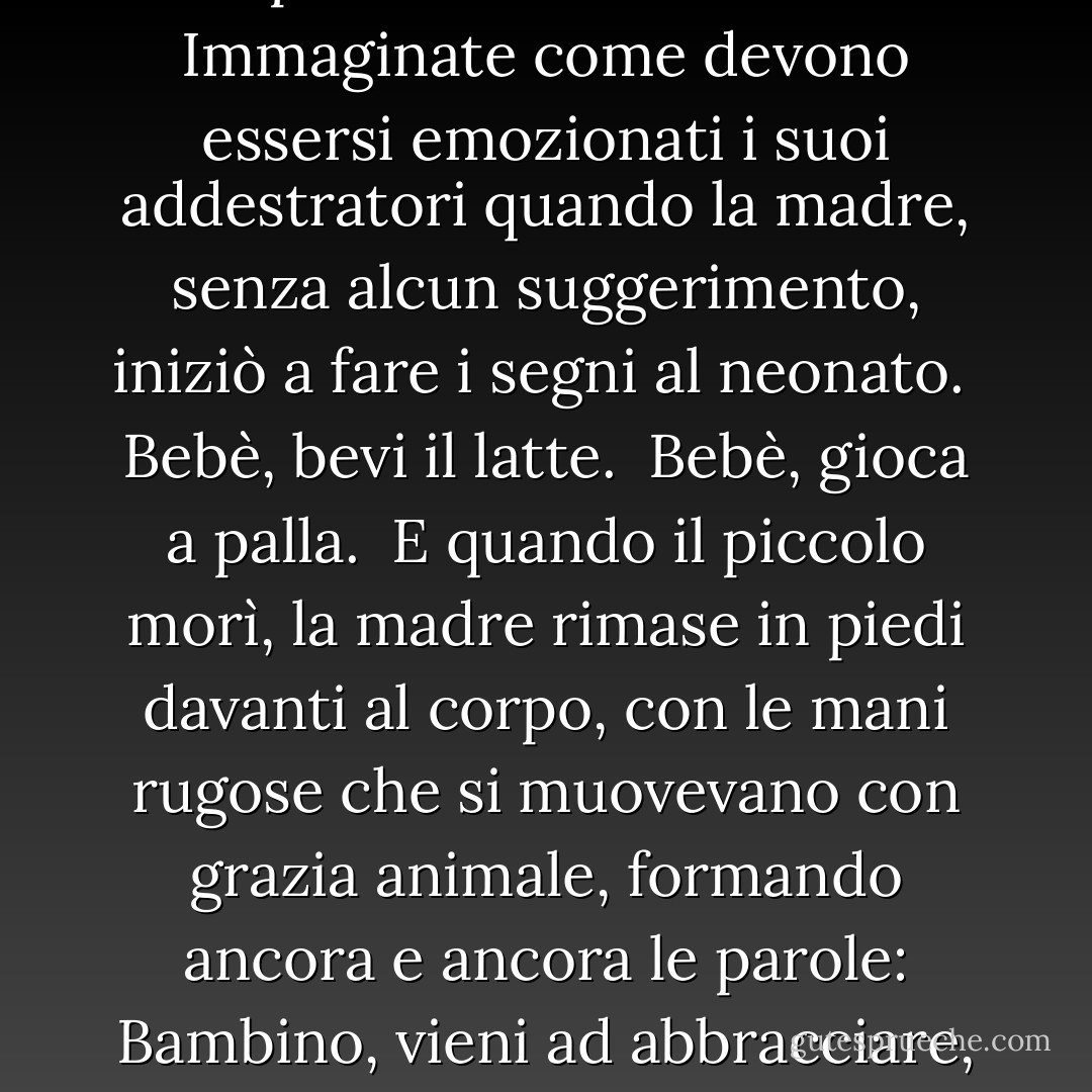  Penso allo scimpanzé, quello con le mani parlanti.<br /> Nel corso dell'esperimento, quello scimpanzé ebbe un bambino. Immaginate come devono essersi emozionati i suoi addestratori quando la madre, senza alcun suggerimento, iniziò a fare i segni al neonato.<br /> Bebè, bevi il latte.<br /> Bebè, gioca a palla.<br /> E quando il piccolo morì, la madre rimase in piedi davanti al corpo, con le mani rugose che si muovevano con grazia animale, formando ancora e ancora le parole: Bambino, vieni ad abbracciare, Bambino, vieni ad abbracciare, ormai fluenti nel linguaggio del dolore. - Amy Hempel