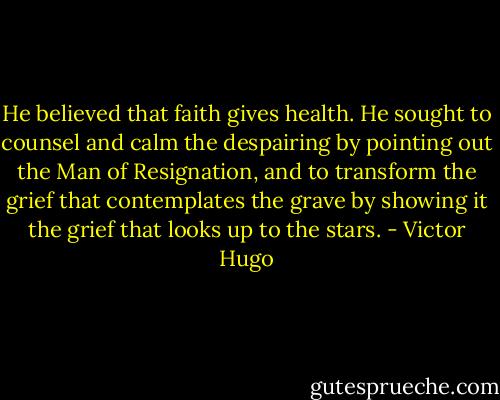 He believed that faith gives health. He sought to counsel and calm the despairing by pointing out the Man of Resignation, and to transform the grief that contemplates the grave by showing it the grief that looks up to the stars. - Victor Hugo