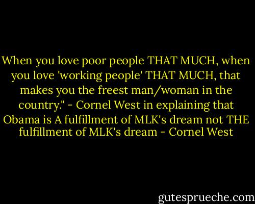 When you love poor people THAT MUCH, when you love 'working people' THAT MUCH, that makes you the freest man/woman in the country."<br />- Cornel West in explaining that Obama is A fulfillment of MLK's dream not THE fulfillment of MLK's dream - Cornel West
