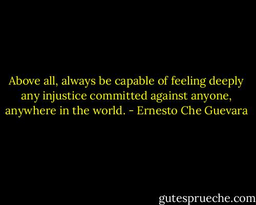 Above all, always be capable of feeling deeply any injustice committed against anyone, anywhere in the world. - Ernesto Che Guevara