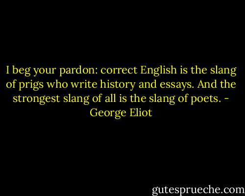 I beg your pardon: correct English is the slang of prigs who write history and essays. And the strongest slang of all is the slang of poets. - George Eliot
