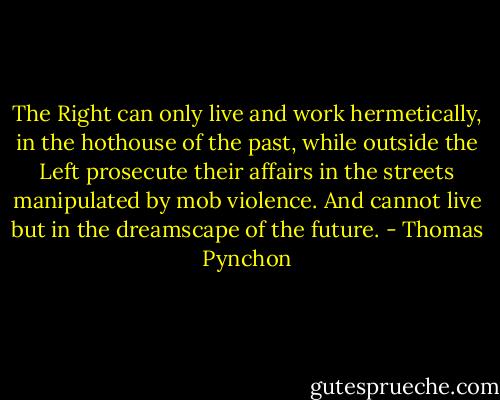 The Right can only live and work hermetically, in the hothouse of the past, while outside the Left prosecute their affairs in the streets manipulated by mob violence. And cannot live but in the dreamscape of the future. - Thomas Pynchon