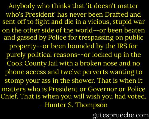 Anybody who thinks that 'it doesn't matter who's President' has never been Drafted and sent off to fight and die in a vicious, stupid war on the other side of the world--or been beaten and gassed by Police for trespassing on public property--or been hounded by the IRS for purely political reasons--or locked up in the Cook County Jail with a broken nose and no phone access and twelve perverts wanting to stomp your ass in the shower. That is when it matters who is President or Governor or Police Chief. That is when you will wish you had voted. - Hunter S. Thompson