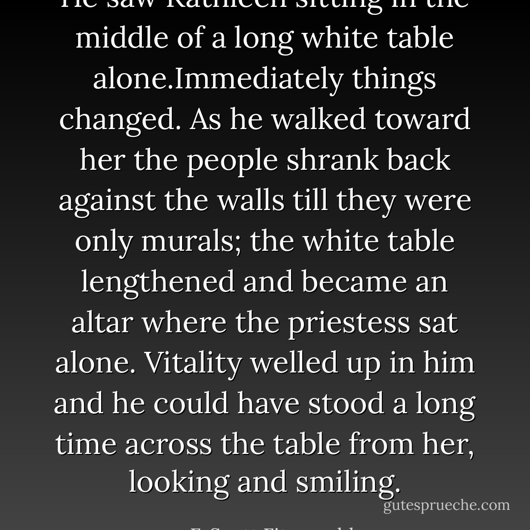 He saw Kathleen sitting in the middle of a long white table alone.Immediately things changed. As he walked toward her the people shrank back against the walls till they were only murals; the white table lengthened and became an altar where the priestess sat alone. Vitality welled up in him and he could have stood a long time across the table from her, looking and smiling. - F. Scott Fitzgerald