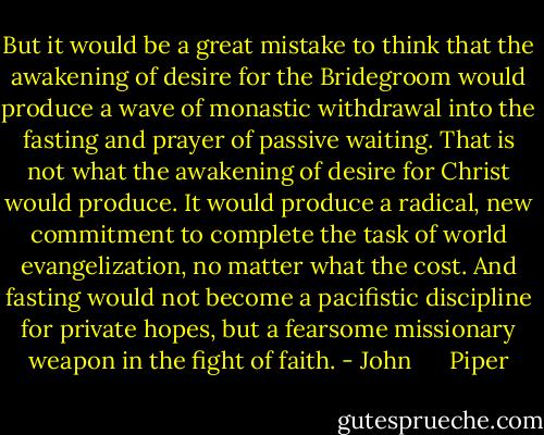 But it would be a great mistake to think that the awakening of desire for the Bridegroom would produce a wave of monastic withdrawal into the fasting and prayer of passive waiting. That is not what the awakening of desire for Christ would produce. It would produce a radical, new commitment to complete the task of world evangelization, no matter what the cost. And fasting would not become a pacifistic discipline for private hopes, but a fearsome missionary weapon in the fight of faith. - John      Piper