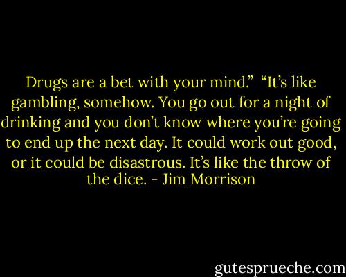 Drugs are a bet with your mind.”<br /><br />“It’s like gambling, somehow. You go out for a night of drinking and you don’t know where you’re going to end up the next day. It could work out good, or it could be disastrous. It’s like the throw of the dice. - Jim Morrison