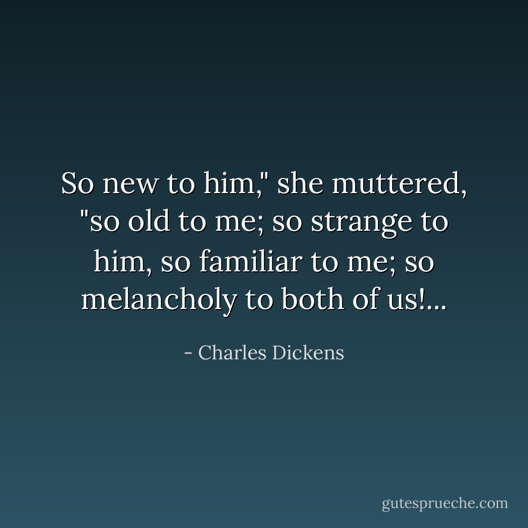 So new to him," she muttered, "so old to me; so strange to him, so familiar to me; so melancholy to both of us!... - Charles Dickens