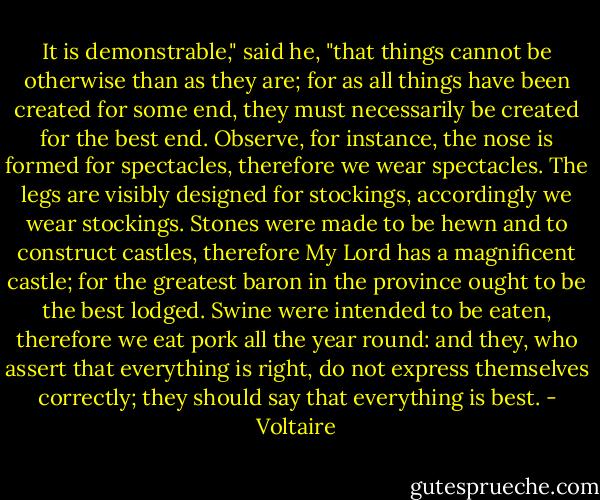 It is demonstrable," said he, "that things cannot be otherwise than as they are; for as all things have been created for some end, they must necessarily be created for the best end. Observe, for instance, the nose is formed for spectacles, therefore we wear spectacles. The legs are visibly designed for stockings, accordingly we wear stockings. Stones were made to be hewn and to construct castles, therefore My Lord has a magnificent castle; for the greatest baron in the province ought to be the best lodged. Swine were intended to be eaten, therefore we eat pork all the year round: and they, who assert that everything is right, do not express themselves correctly; they should say that everything is best. - Voltaire