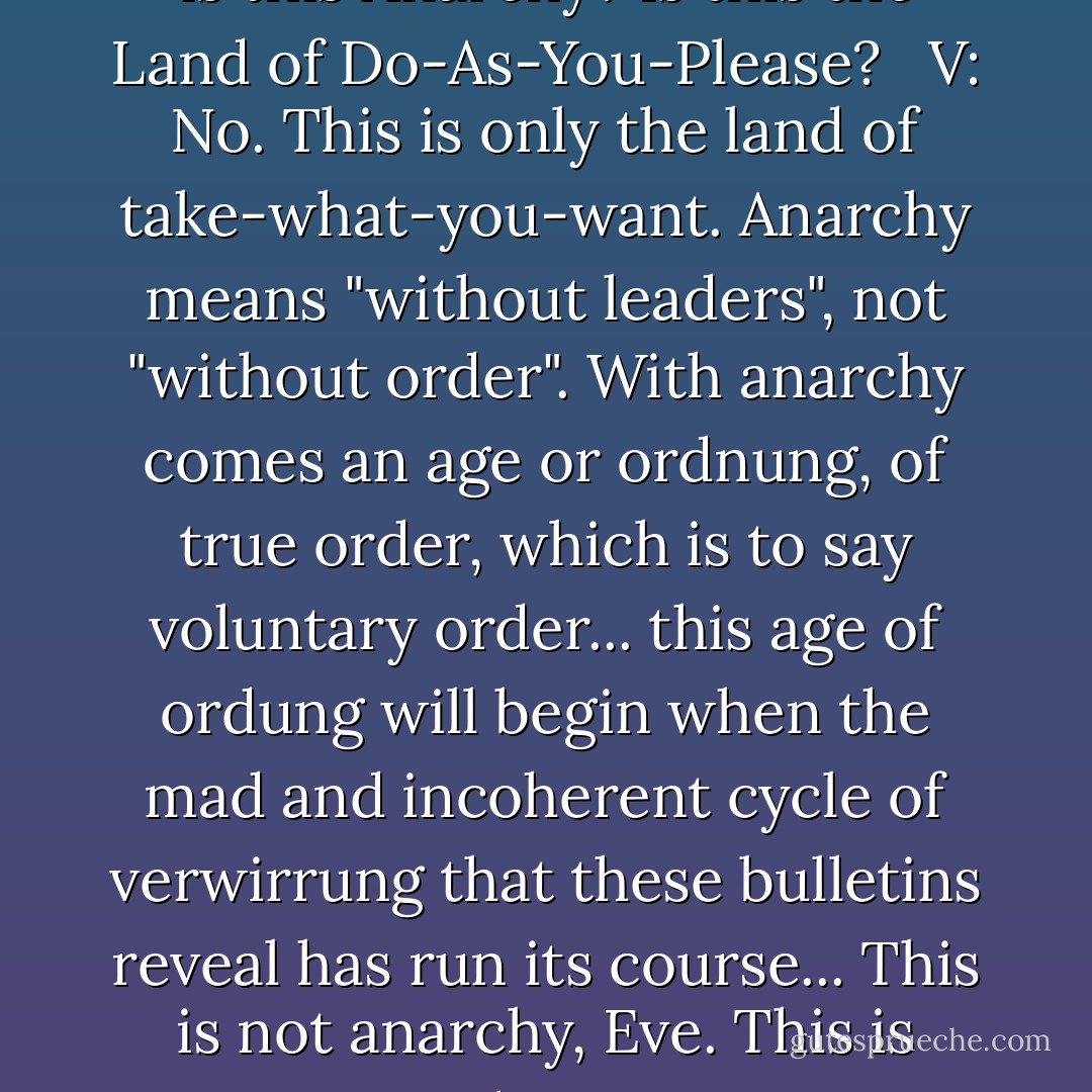 <b>Eve:</b> All this riot and uproar, V... is this Anarchy? Is this the Land of Do-As-You-Please? <br /><br /><b>V:</b> No. This is only the land of take-what-you-want. Anarchy means "without leaders", not "without order". With anarchy comes an age or ordnung, of true order, which is to say voluntary order... this age of ordung will begin when the mad and incoherent cycle of verwirrung that these bulletins reveal has run its course... This is not anarchy, Eve. This is chaos. - Alan Moore