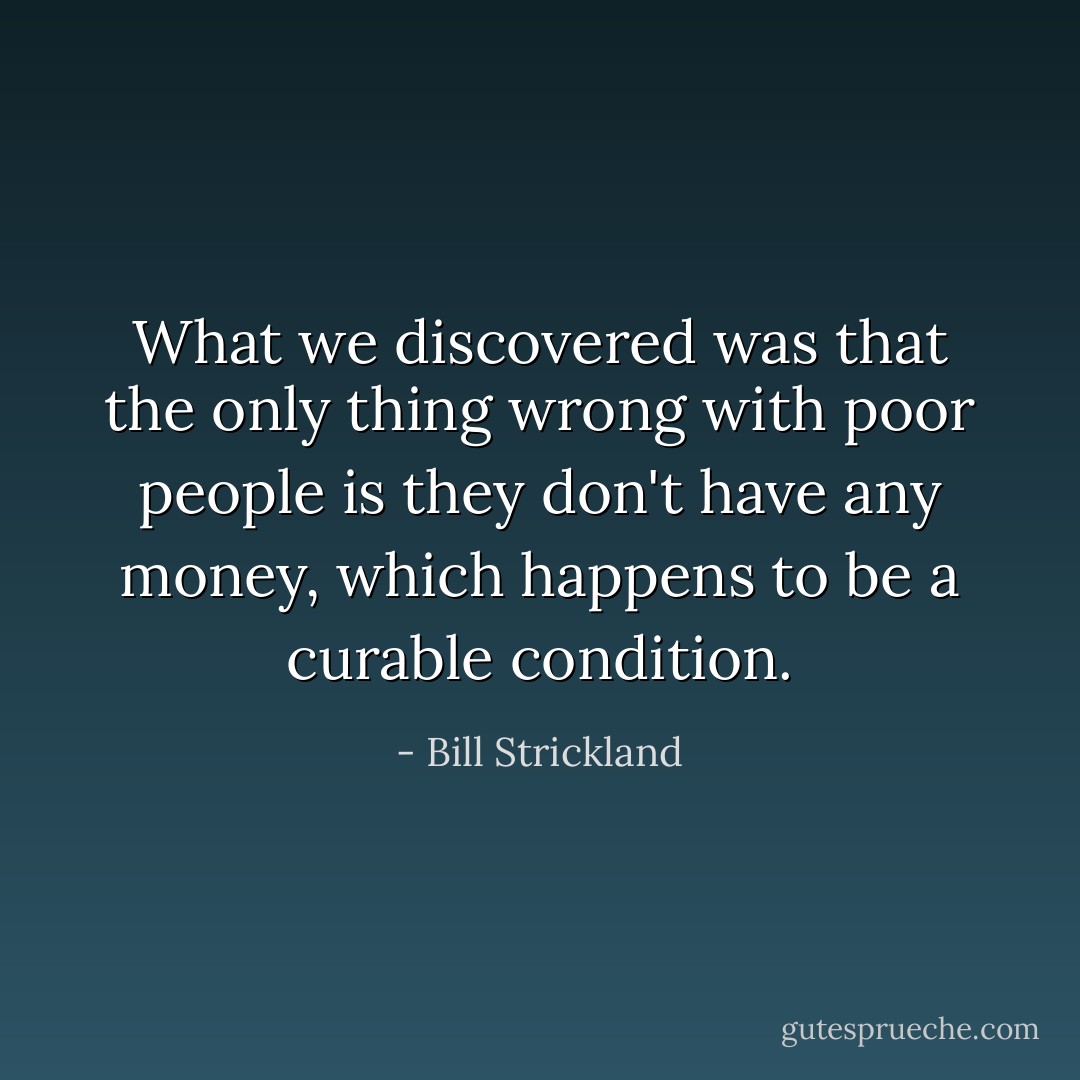 What we discovered was that the only thing wrong with poor people is they don't have any money, which happens to be a curable condition. - Bill Strickland